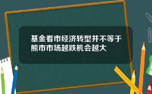 基金看市经济转型并不等于熊市市场越跌机会越大