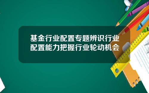 基金行业配置专题辨识行业配置能力把握行业轮动机会