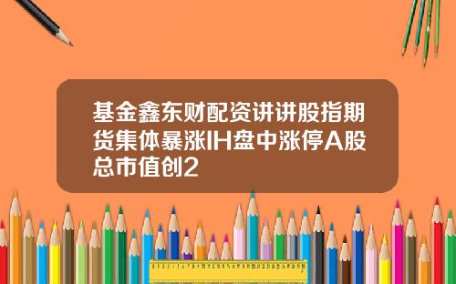 基金鑫东财配资讲讲股指期货集体暴涨IH盘中涨停A股总市值创2