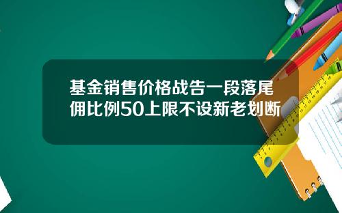 基金销售价格战告一段落尾佣比例50上限不设新老划断