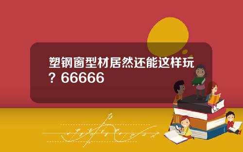 塑钢窗型材居然还能这样玩？66666