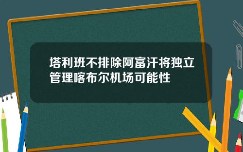 塔利班不排除阿富汗将独立管理喀布尔机场可能性