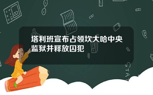 塔利班宣布占领坎大哈中央监狱并释放囚犯