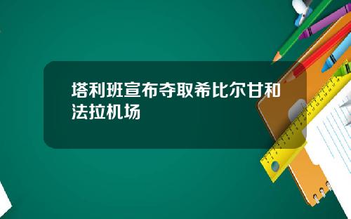 塔利班宣布夺取希比尔甘和法拉机场