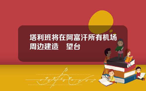 塔利班将在阿富汗所有机场周边建造瞭望台