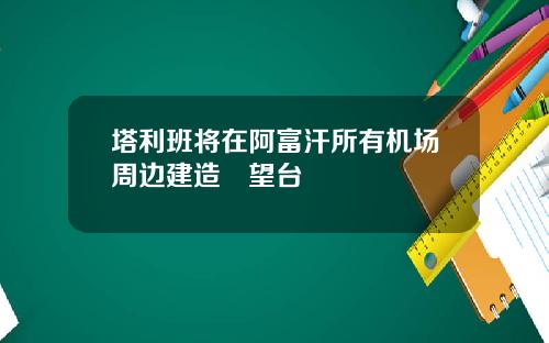 塔利班将在阿富汗所有机场周边建造瞭望台