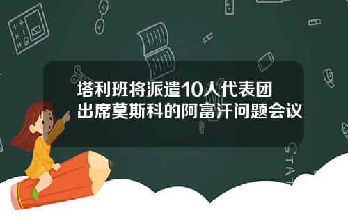 塔利班将派遣10人代表团出席莫斯科的阿富汗问题会议