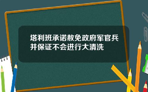 塔利班承诺赦免政府军官兵并保证不会进行大清洗