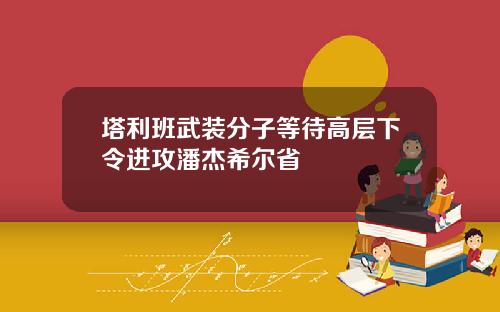 塔利班武装分子等待高层下令进攻潘杰希尔省