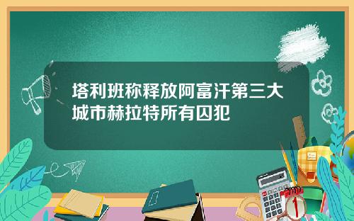 塔利班称释放阿富汗第三大城市赫拉特所有囚犯