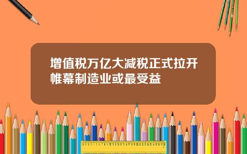 增值税万亿大减税正式拉开帷幕制造业或最受益