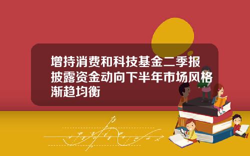 增持消费和科技基金二季报披露资金动向下半年市场风格渐趋均衡