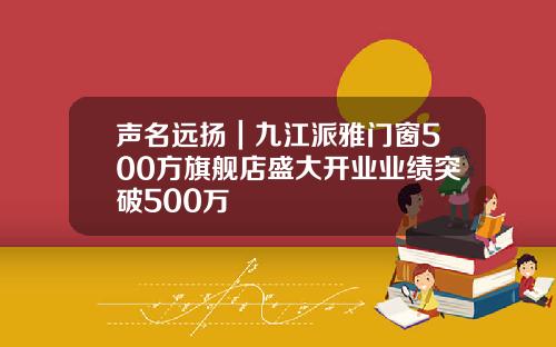 声名远扬｜九江派雅门窗500方旗舰店盛大开业业绩突破500万