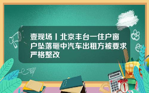 壹现场丨北京丰台一住户窗户坠落砸中汽车出租方被要求严格整改
