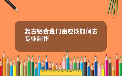 复古铝合金门窗应该如何去专业制作