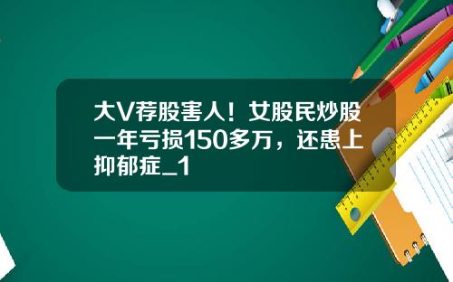 大V荐股害人！女股民炒股一年亏损150多万，还患上抑郁症_1