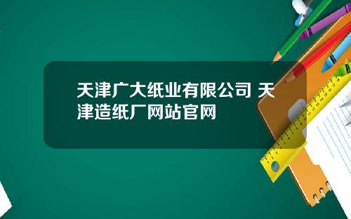 天津广大纸业有限公司 天津造纸厂网站官网