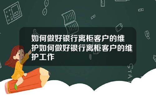 如何做好银行离柜客户的维护如何做好银行离柜客户的维护工作
