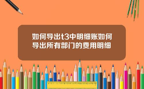 如何导出t3中明细账如何导出所有部门的费用明细