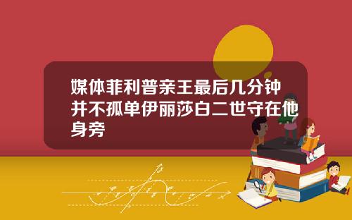 媒体菲利普亲王最后几分钟并不孤单伊丽莎白二世守在他身旁