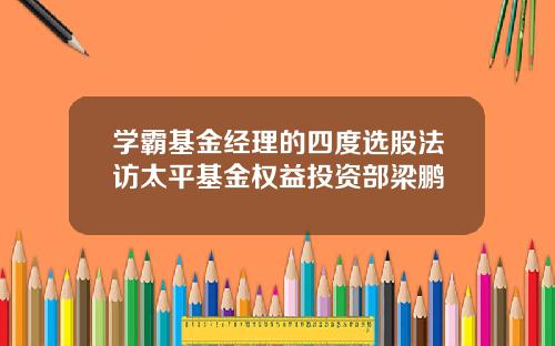 学霸基金经理的四度选股法访太平基金权益投资部梁鹏