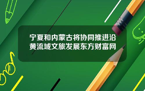宁夏和内蒙古将协同推进沿黄流域文旅发展东方财富网