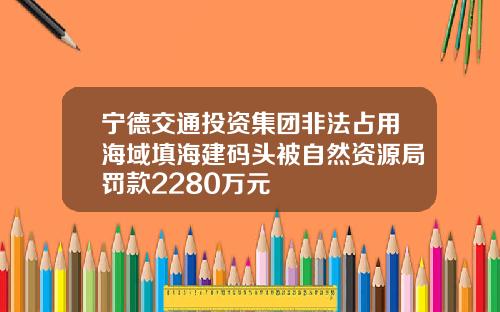 宁德交通投资集团非法占用海域填海建码头被自然资源局罚款2280万元