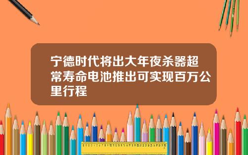 宁德时代将出大年夜杀器超常寿命电池推出可实现百万公里行程