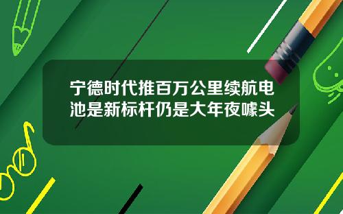 宁德时代推百万公里续航电池是新标杆仍是大年夜噱头