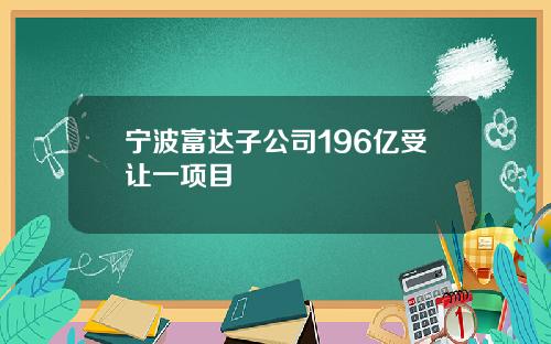 宁波富达子公司196亿受让一项目