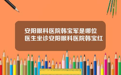 安阳眼科医院韩宝军是哪位医生坐诊安阳眼科医院韩宝红