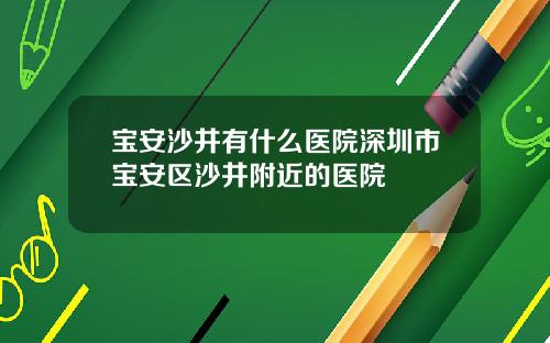 宝安沙井有什么医院深圳市宝安区沙井附近的医院