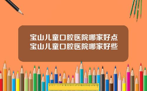宝山儿童口腔医院哪家好点宝山儿童口腔医院哪家好些