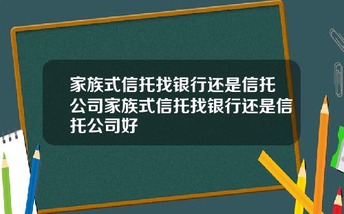 家族式信托找银行还是信托公司家族式信托找银行还是信托公司好
