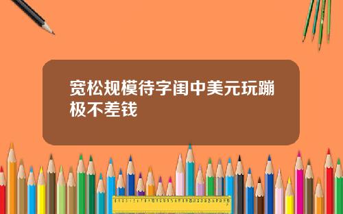 宽松规模待字闺中美元玩蹦极不差钱