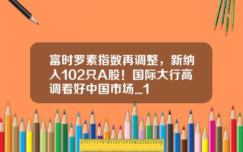 富时罗素指数再调整，新纳入102只A股！国际大行高调看好中国市场_1