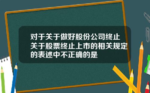 对于关于做好股份公司终止关于股票终止上市的相关规定的表述中不正确的是