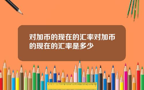 对加币的现在的汇率对加币的现在的汇率是多少