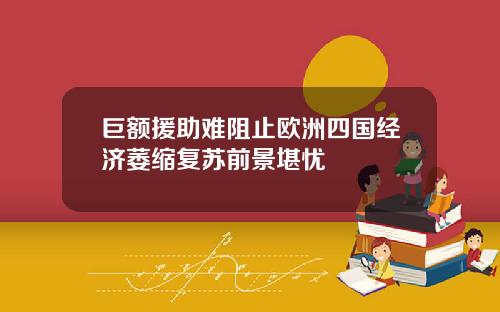 巨额援助难阻止欧洲四国经济萎缩复苏前景堪忧