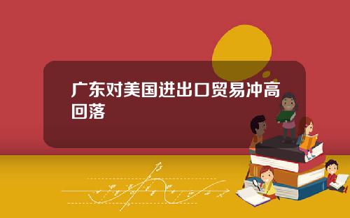 广东对美国进出口贸易冲高回落