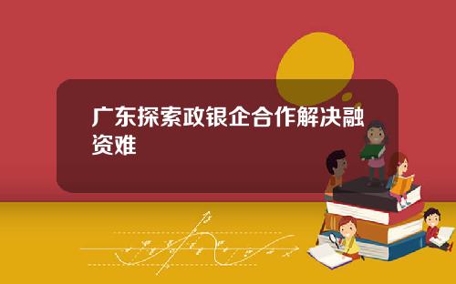 广东探索政银企合作解决融资难