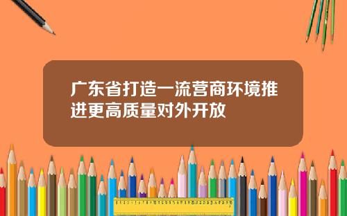 广东省打造一流营商环境推进更高质量对外开放