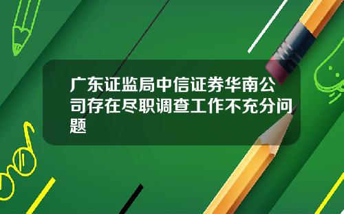 广东证监局中信证券华南公司存在尽职调查工作不充分问题