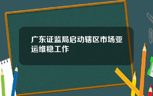 广东证监局启动辖区市场亚运维稳工作