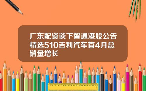 广东配资谈下智通港股公告精选510吉利汽车首4月总销量增长