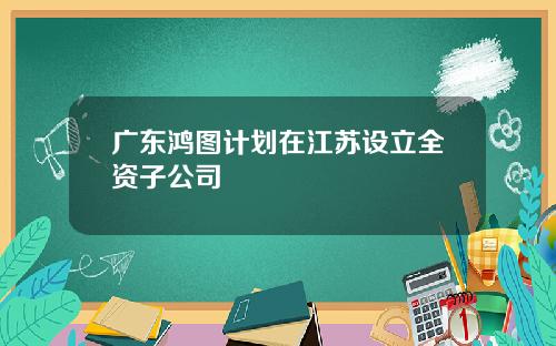 广东鸿图计划在江苏设立全资子公司