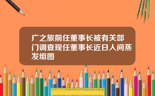 广之旅前任董事长被有关部门调查现任董事长近日人间蒸发组图