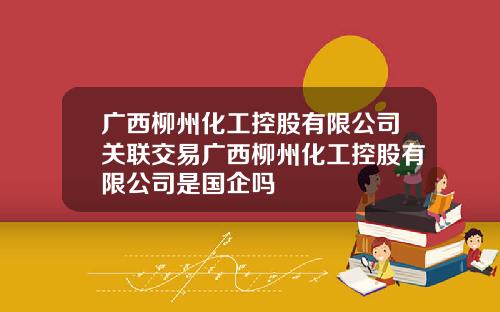 广西柳州化工控股有限公司关联交易广西柳州化工控股有限公司是国企吗