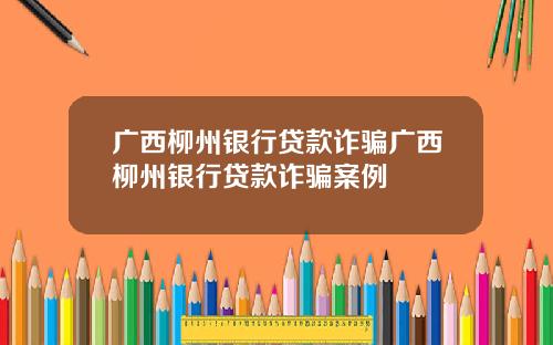 广西柳州银行贷款诈骗广西柳州银行贷款诈骗案例