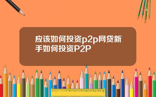 应该如何投资p2p网贷新手如何投资P2P